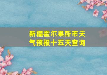 新疆霍尔果斯市天气预报十五天查询