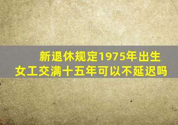 新退休规定1975年出生女工交满十五年可以不延迟吗