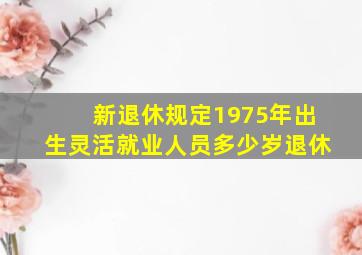 新退休规定1975年出生灵活就业人员多少岁退休