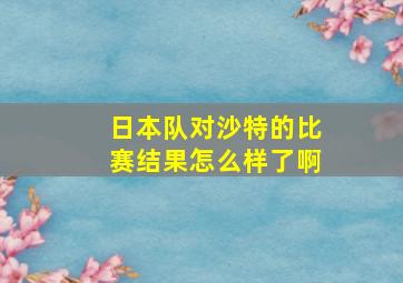 日本队对沙特的比赛结果怎么样了啊