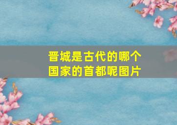 晋城是古代的哪个国家的首都呢图片