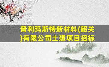 普利玛斯特新材料(韶关)有限公司土建项目招标