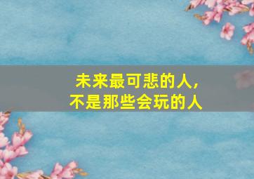 未来最可悲的人,不是那些会玩的人