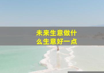 未来生意做什么生意好一点