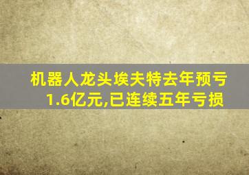 机器人龙头埃夫特去年预亏1.6亿元,已连续五年亏损