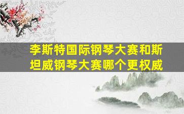 李斯特国际钢琴大赛和斯坦威钢琴大赛哪个更权威