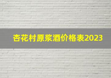 杏花村原浆酒价格表2023