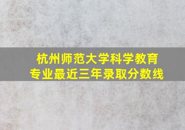 杭州师范大学科学教育专业最近三年录取分数线