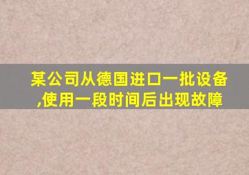 某公司从德国进口一批设备,使用一段时间后出现故障