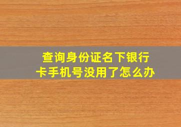 查询身份证名下银行卡手机号没用了怎么办