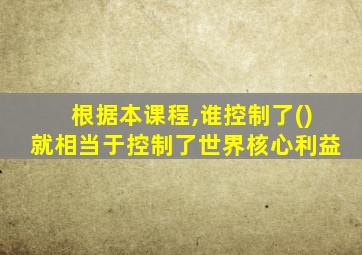 根据本课程,谁控制了()就相当于控制了世界核心利益