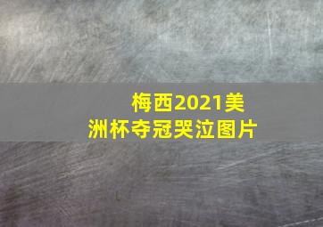 梅西2021美洲杯夺冠哭泣图片