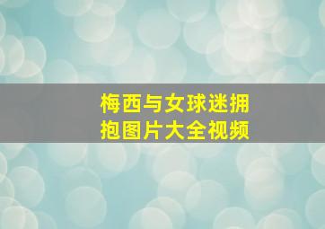 梅西与女球迷拥抱图片大全视频