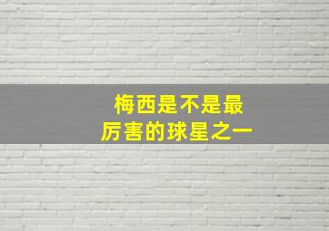 梅西是不是最厉害的球星之一