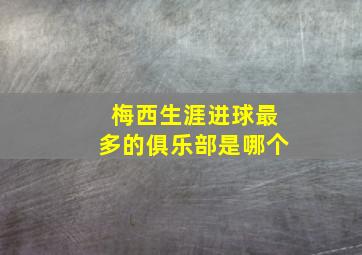 梅西生涯进球最多的俱乐部是哪个