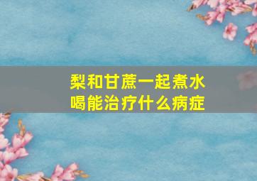 梨和甘蔗一起煮水喝能治疗什么病症