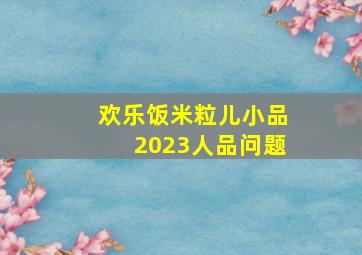 欢乐饭米粒儿小品2023人品问题