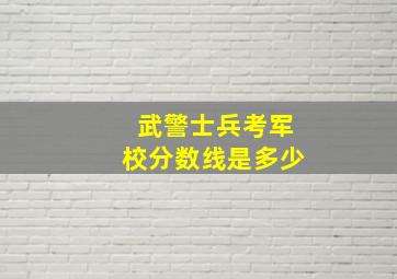 武警士兵考军校分数线是多少