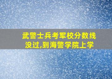 武警士兵考军校分数线没过,到海警学院上学