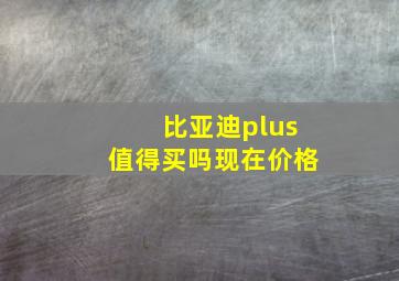 比亚迪plus值得买吗现在价格