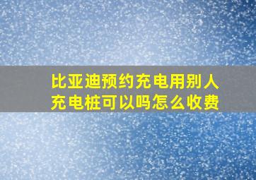 比亚迪预约充电用别人充电桩可以吗怎么收费