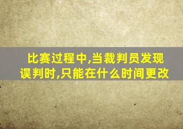 比赛过程中,当裁判员发现误判时,只能在什么时间更改