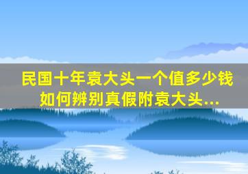 民国十年袁大头一个值多少钱如何辨别真假附袁大头...