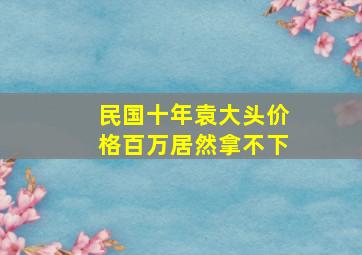 民国十年袁大头价格百万居然拿不下