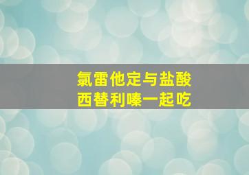 氯雷他定与盐酸西替利嗪一起吃