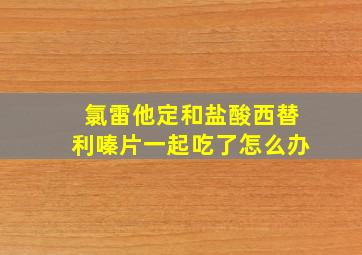 氯雷他定和盐酸西替利嗪片一起吃了怎么办