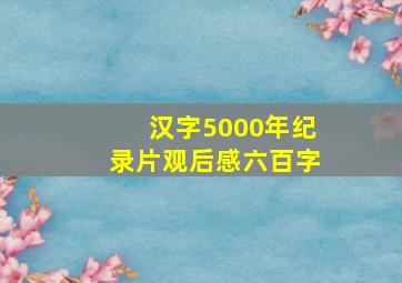 汉字5000年纪录片观后感六百字