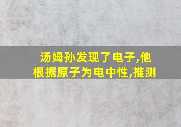 汤姆孙发现了电子,他根据原子为电中性,推测