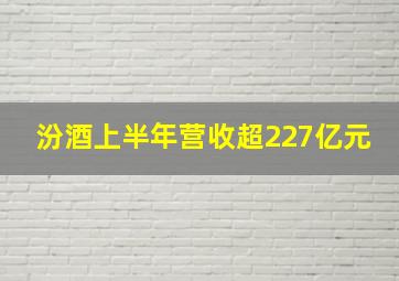 汾酒上半年营收超227亿元