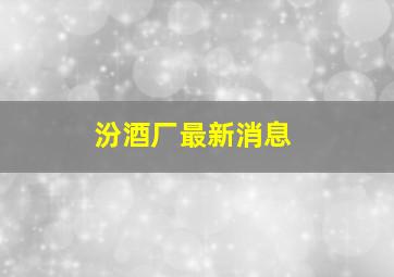 汾酒厂最新消息