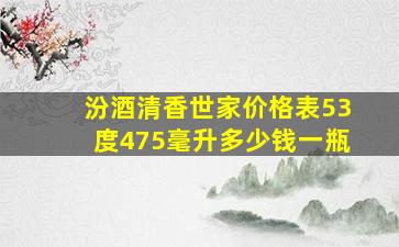 汾酒清香世家价格表53度475毫升多少钱一瓶