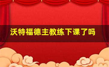 沃特福德主教练下课了吗