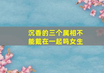 沉香的三个属相不能戴在一起吗女生