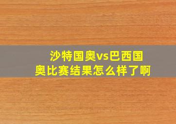 沙特国奥vs巴西国奥比赛结果怎么样了啊