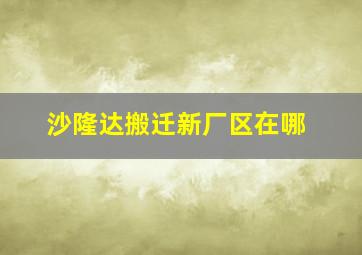 沙隆达搬迁新厂区在哪