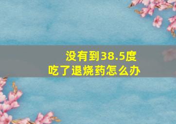 没有到38.5度吃了退烧药怎么办