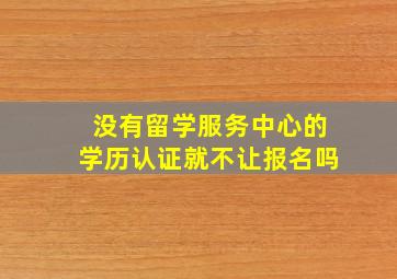 没有留学服务中心的学历认证就不让报名吗