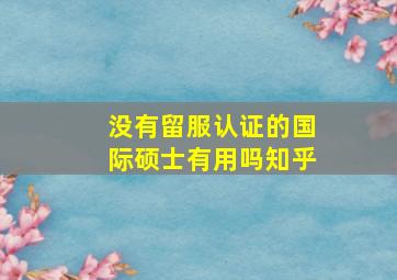 没有留服认证的国际硕士有用吗知乎