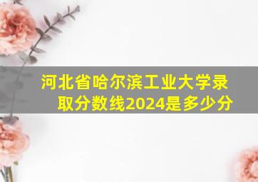 河北省哈尔滨工业大学录取分数线2024是多少分