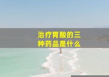 治疗胃酸的三种药品是什么