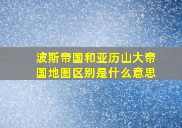 波斯帝国和亚历山大帝国地图区别是什么意思