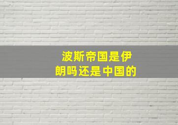 波斯帝国是伊朗吗还是中国的