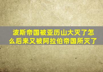 波斯帝国被亚历山大灭了怎么后来又被阿拉伯帝国所灭了