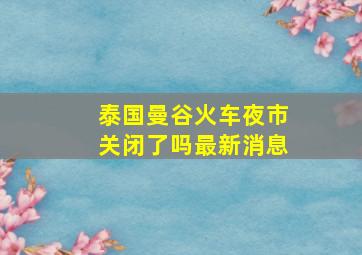 泰国曼谷火车夜市关闭了吗最新消息