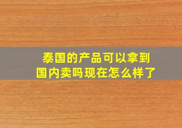 泰国的产品可以拿到国内卖吗现在怎么样了