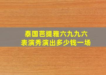 泰国芭提雅六九九六表演秀演出多少钱一场